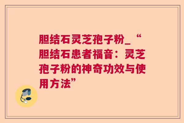 胆结石灵芝孢子粉_“胆结石患者福音:灵芝孢子粉的神奇功效与使用方法” 胆结石灵芝孢子粉_“胆结石患者福音:灵芝孢子粉的神奇功效与使用方法”