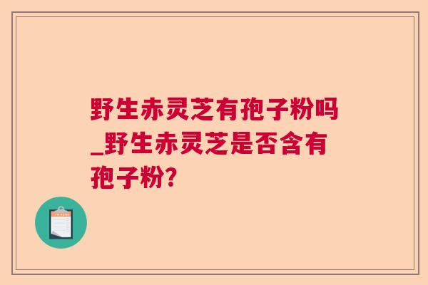 野生赤灵芝有孢子粉吗_野生赤灵芝是否含有孢子粉？