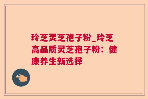 玲芝灵芝孢子粉_玲芝高品质灵芝孢子粉:健康养生新选择 玲芝灵芝孢子粉_玲芝高品质灵芝孢子粉:健康养生新选择