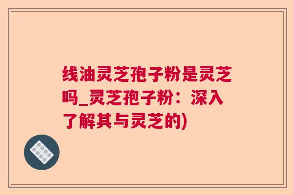 线油灵芝孢子粉是灵芝吗_灵芝孢子粉:深入了解其与灵芝的) 线油灵芝孢子粉是灵芝吗_灵芝孢子粉:深入了解其与灵芝的)