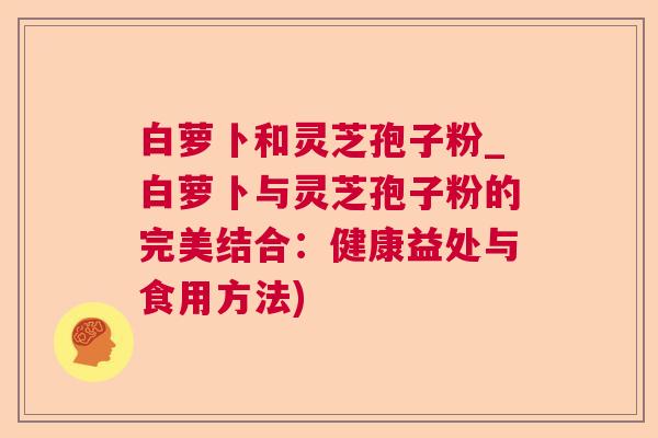 白萝卜和灵芝孢子粉_白萝卜与灵芝孢子粉的完美结合:健康益处与食用方法) 白萝卜和灵芝孢子粉_白萝卜与灵芝孢子粉的完美结合:健康益处与食用方法)