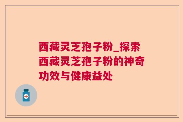 西藏灵芝孢子粉_探索西藏灵芝孢子粉的神奇功效与健康益处 西藏灵芝孢子粉_探索西藏灵芝孢子粉的神奇功效与健康益处