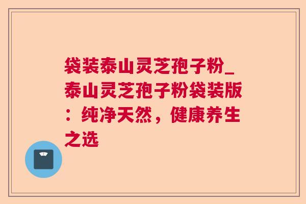 袋装泰山灵芝孢子粉_泰山灵芝孢子粉袋装版:纯净天然,健康养生之选 袋装泰山灵芝孢子粉_泰山灵芝孢子粉袋装版:纯净天然,健康养生之选