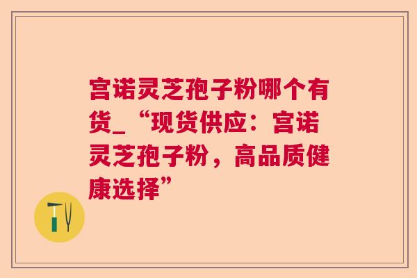 宫诺灵芝孢子粉哪个有货_“现货供应:宫诺灵芝孢子粉,高品质健康选择” 宫诺灵芝孢子粉哪个有货_“现货供应:宫诺灵芝孢子粉,高品质健康选择”