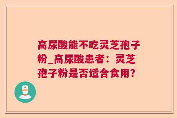 高尿酸能不吃灵芝孢子粉_高尿酸患者:灵芝孢子粉是否适合食用? 高尿酸能不吃灵芝孢子粉_高尿酸患者:灵芝孢子粉是否适合食用?
