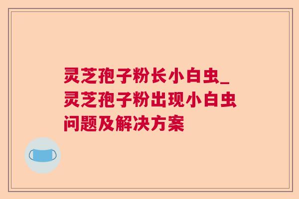 灵芝孢子粉长小白虫_灵芝孢子粉出现小白虫问题及解决方案 灵芝孢子粉长小白虫_灵芝孢子粉出现小白虫问题及解决方案