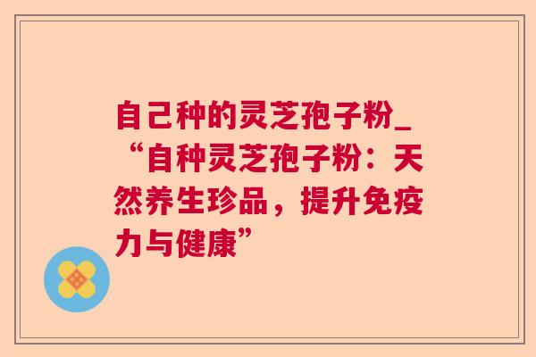 自己种的灵芝孢子粉_“自种灵芝孢子粉:天然养生珍品,提升免疫力与健康” 自己种的灵芝孢子粉_“自种灵芝孢子粉:天然养生珍品,提升免疫力与健康”