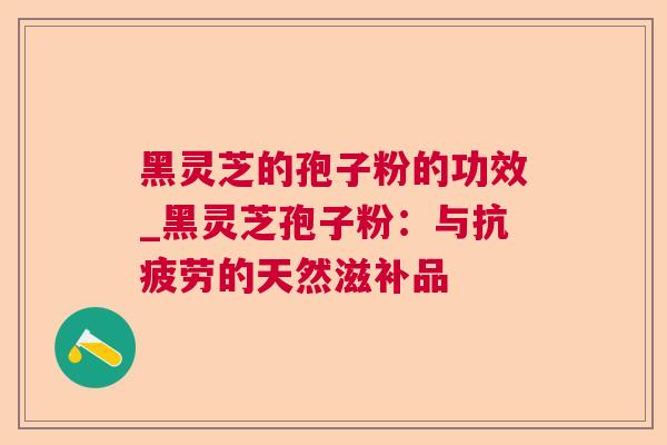 黑灵芝的孢子粉的功效_黑灵芝孢子粉:与的天然滋补品 黑灵芝的孢子粉的功效_黑灵芝孢子粉:与的天然滋补品