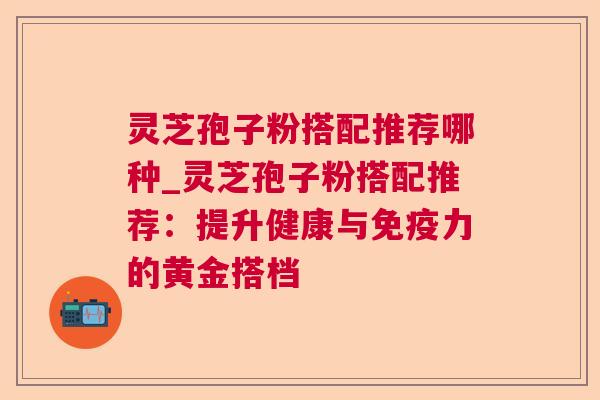 灵芝孢子粉搭配推荐哪种_灵芝孢子粉搭配推荐:提升健康与免疫力的黄金搭档 灵芝孢子粉搭配推荐哪种_灵芝孢子粉搭配推荐:提升健康与免疫力的黄金搭档