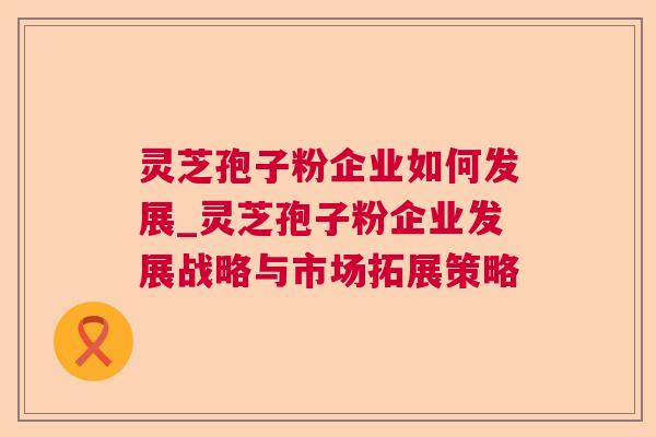 灵芝孢子粉企业如何发展_灵芝孢子粉企业发展战略与市场拓展策略 灵芝孢子粉企业如何发展_灵芝孢子粉企业发展战略与市场拓展策略