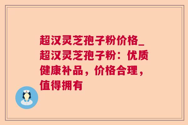 超汉灵芝孢子粉价格_超汉灵芝孢子粉：优质健康补品，价格合理，值得拥有