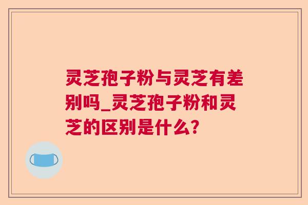 灵芝孢子粉与灵芝有差别吗_灵芝孢子粉和灵芝的区别是什么? 灵芝孢子粉与灵芝有差别吗_灵芝孢子粉和灵芝的区别是什么?
