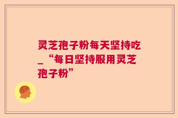灵芝孢子粉每天坚持吃_“每日坚持服用灵芝孢子粉” 灵芝孢子粉每天坚持吃_“每日坚持服用灵芝孢子粉”