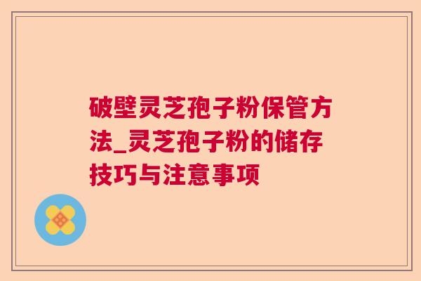 破壁灵芝孢子粉保管方法_灵芝孢子粉的储存技巧与注意事项 破壁灵芝孢子粉保管方法_灵芝孢子粉的储存技巧与注意事项
