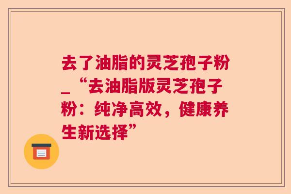 去了油脂的灵芝孢子粉_“去油脂版灵芝孢子粉:纯净高效,健康养生新选择” 去了油脂的灵芝孢子粉_“去油脂版灵芝孢子粉:纯净高效,健康养生新选择”