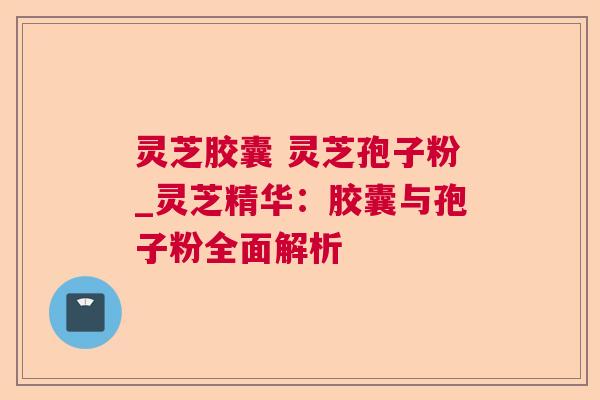 灵芝胶囊 灵芝孢子粉_灵芝精华:胶囊与孢子粉全面解析 灵芝胶囊 灵芝孢子粉_灵芝精华:胶囊与孢子粉全面解析