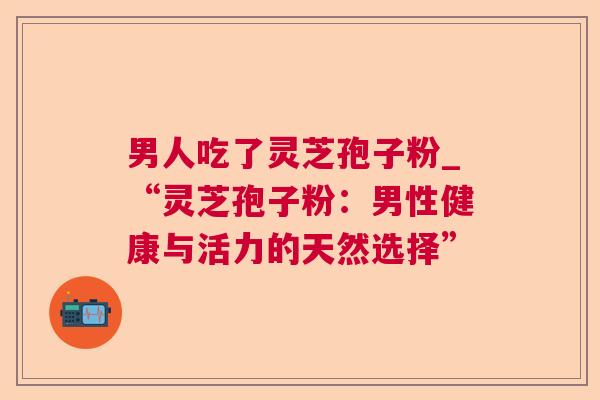 男人吃了灵芝孢子粉_“灵芝孢子粉:男性健康与活力的天然选择” 男人吃了灵芝孢子粉_“灵芝孢子粉:男性健康与活力的天然选择”