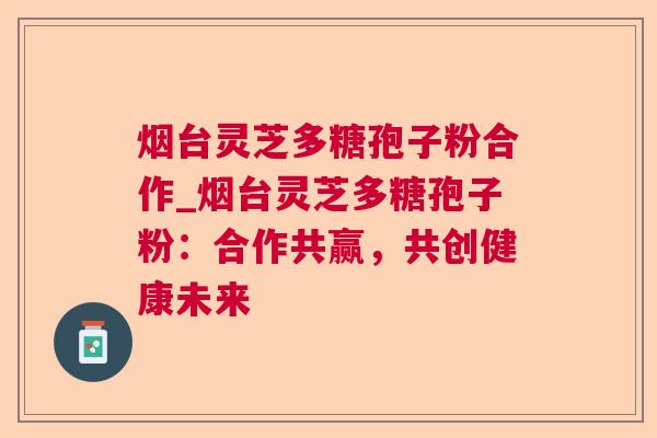 烟台灵芝多糖孢子粉合作_烟台灵芝多糖孢子粉:合作共赢,共创健康未来 烟台灵芝多糖孢子粉合作_烟台灵芝多糖孢子粉:合作共赢,共创健康未来