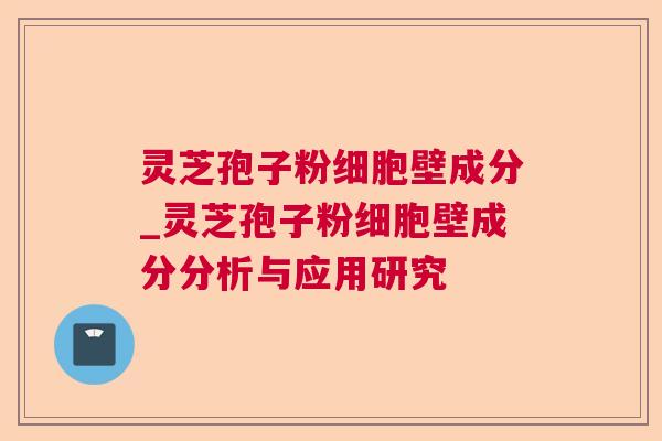 灵芝孢子粉细胞壁成分_灵芝孢子粉细胞壁成分分析与应用研究 灵芝孢子粉细胞壁成分_灵芝孢子粉细胞壁成分分析与应用研究