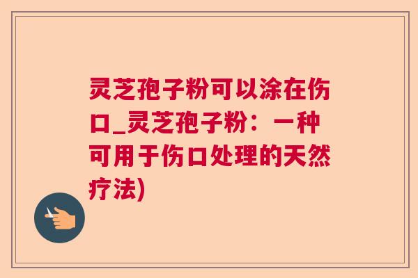 灵芝孢子粉可以涂在伤口_灵芝孢子粉:一种可用于伤口处理的天然疗法) 灵芝孢子粉可以涂在伤口_灵芝孢子粉:一种可用于伤口处理的天然疗法)