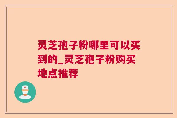 灵芝孢子粉哪里可以买到的_灵芝孢子粉购买地点推荐 灵芝孢子粉哪里可以买到的_灵芝孢子粉购买地点推荐