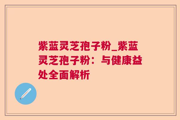 紫蓝灵芝孢子粉_紫蓝灵芝孢子粉:与健康益处全面解析 紫蓝灵芝孢子粉_紫蓝灵芝孢子粉:与健康益处全面解析
