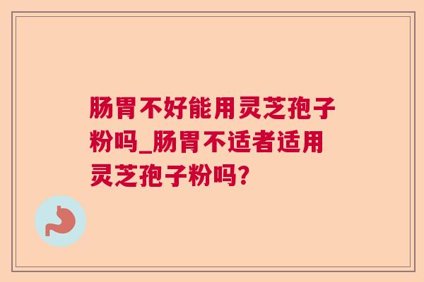 肠胃不好能用灵芝孢子粉吗_肠胃不适者适用灵芝孢子粉吗? 肠胃不好能用灵芝孢子粉吗_肠胃不适者适用灵芝孢子粉吗?