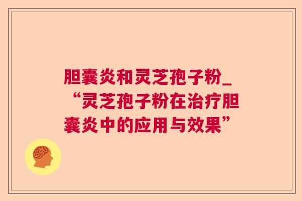 胆囊炎和灵芝孢子粉_“灵芝孢子粉在胆囊炎中的应用与效果” 胆囊炎和灵芝孢子粉_“灵芝孢子粉在胆囊炎中的应用与效果”