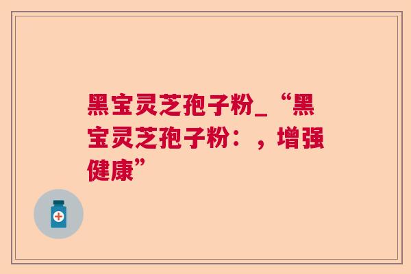 黑宝灵芝孢子粉_“黑宝灵芝孢子粉:,增强健康” 黑宝灵芝孢子粉_“黑宝灵芝孢子粉:,增强健康”