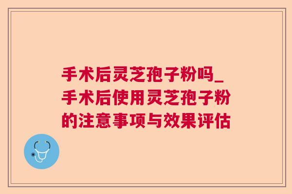 手术后灵芝孢子粉吗_手术后使用灵芝孢子粉的注意事项与效果评估 手术后灵芝孢子粉吗_手术后使用灵芝孢子粉的注意事项与效果评估
