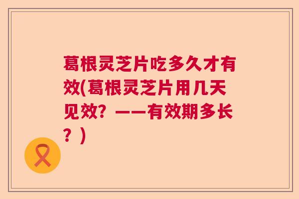 葛根灵芝片吃多久才有效(葛根灵芝片用几天见效?——有效期多长?) 葛根灵芝片吃多久才有效(葛根灵芝片用几天见效?——有效期多长?)