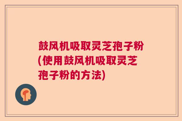 鼓风机吸取灵芝孢子粉(使用鼓风机吸取灵芝孢子粉的方法) 鼓风机吸取灵芝孢子粉(使用鼓风机吸取灵芝孢子粉的方法)