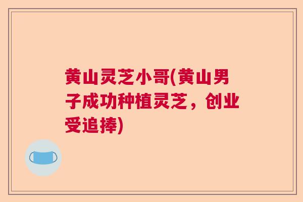 黄山灵芝小哥(黄山男子成功种植灵芝,创业受追捧) 黄山灵芝小哥(黄山男子成功种植灵芝,创业受追捧)