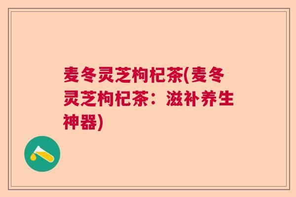 麦冬灵芝枸杞茶(麦冬灵芝枸杞茶:滋补养生神器) 麦冬灵芝枸杞茶(麦冬灵芝枸杞茶:滋补养生神器)