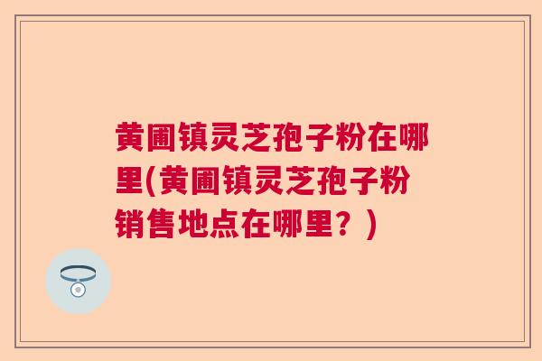 黄圃镇灵芝孢子粉在哪里(黄圃镇灵芝孢子粉销售地点在哪里?) 黄圃镇灵芝孢子粉在哪里(黄圃镇灵芝孢子粉销售地点在哪里?)