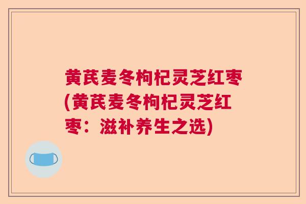 黄芪麦冬枸杞灵芝红枣(黄芪麦冬枸杞灵芝红枣:滋补养生之选) 黄芪麦冬枸杞灵芝红枣(黄芪麦冬枸杞灵芝红枣:滋补养生之选)