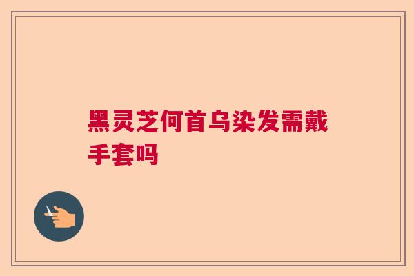 黑灵芝何首乌染发需戴手套吗 黑灵芝何首乌染发需戴手套吗
