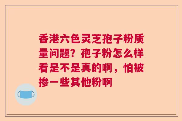 香港六色灵芝孢子粉质量问题?孢子粉怎么样看是不是真的啊,怕被掺一些其他粉啊 香港六色灵芝孢子粉质量问题?孢子粉怎么样看是不是真的啊,怕被掺一些其他粉啊
