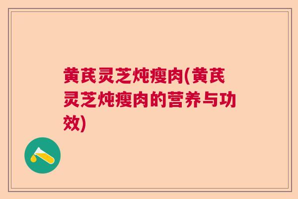 黄芪灵芝炖瘦肉(黄芪灵芝炖瘦肉的营养与功效) 黄芪灵芝炖瘦肉(黄芪灵芝炖瘦肉的营养与功效)