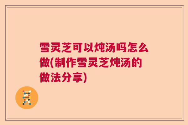 雪灵芝可以炖汤吗怎么做(制作雪灵芝炖汤的做法分享) 雪灵芝可以炖汤吗怎么做(制作雪灵芝炖汤的做法分享)