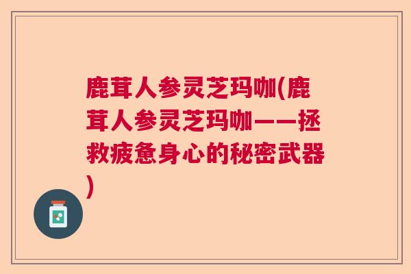 鹿茸人参灵芝玛咖(鹿茸人参灵芝玛咖——拯救疲惫身心的秘密武器) 鹿茸人参灵芝玛咖(鹿茸人参灵芝玛咖——拯救疲惫身心的秘密武器)