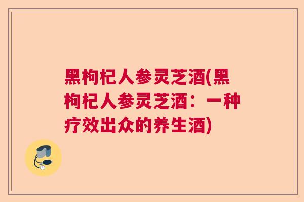 黑枸杞人参灵芝酒(黑枸杞人参灵芝酒:一种疗效出众的养生酒) 黑枸杞人参灵芝酒(黑枸杞人参灵芝酒:一种疗效出众的养生酒)