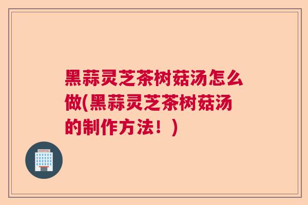 黑蒜灵芝茶树菇汤怎么做(黑蒜灵芝茶树菇汤的制作方法!) 黑蒜灵芝茶树菇汤怎么做(黑蒜灵芝茶树菇汤的制作方法!)