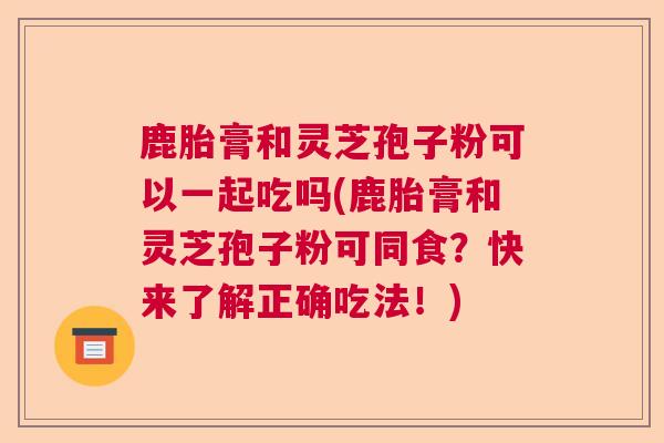 鹿胎膏和灵芝孢子粉可以一起吃吗(鹿胎膏和灵芝孢子粉可同食?快来了解正确吃法!) 鹿胎膏和灵芝孢子粉可以一起吃吗(鹿胎膏和灵芝孢子粉可同食?快来了解正确吃法!)