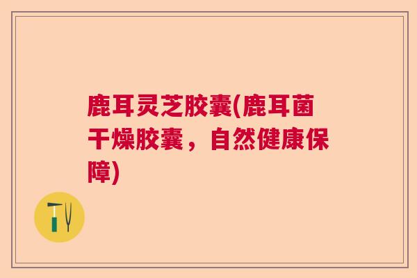 鹿耳灵芝胶囊(鹿耳菌干燥胶囊,自然健康保障) 鹿耳灵芝胶囊(鹿耳菌干燥胶囊,自然健康保障)