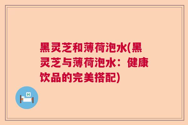 黑灵芝和薄荷泡水(黑灵芝与薄荷泡水:健康饮品的完美搭配) 黑灵芝和薄荷泡水(黑灵芝与薄荷泡水:健康饮品的完美搭配)