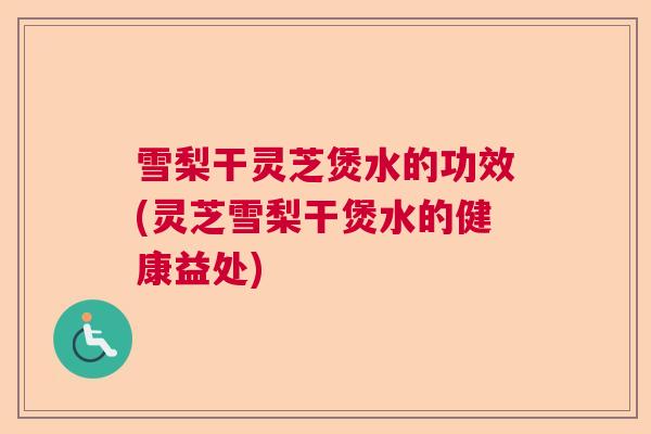 雪梨干灵芝煲水的功效(灵芝雪梨干煲水的健康益处) 雪梨干灵芝煲水的功效(灵芝雪梨干煲水的健康益处)