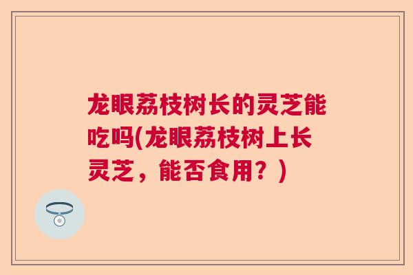龙眼荔枝树长的灵芝能吃吗(龙眼荔枝树上长灵芝,能否食用?) 龙眼荔枝树长的灵芝能吃吗(龙眼荔枝树上长灵芝,能否食用?)