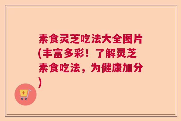 素食灵芝吃法大全图片(丰富多彩!了解灵芝素食吃法,为健康加分) 素食灵芝吃法大全图片(丰富多彩!了解灵芝素食吃法,为健康加分)