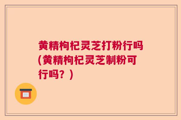 黄精枸杞灵芝打粉行吗(黄精枸杞灵芝制粉可行吗?) 黄精枸杞灵芝打粉行吗(黄精枸杞灵芝制粉可行吗?)
